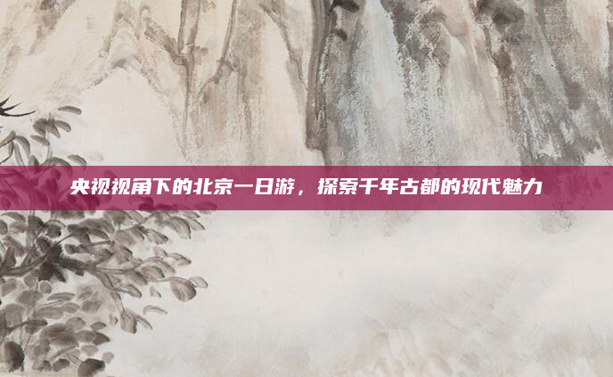 央视视角下的北京一日游,探索千年古都的现代魅力
