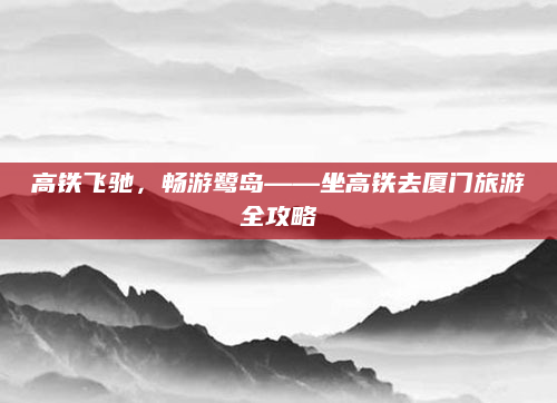 高铁飞驰，畅游鹭岛——坐高铁去厦门旅游全攻略