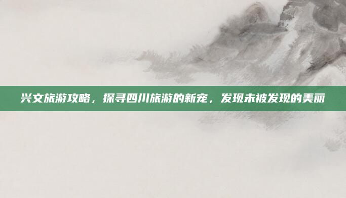 兴文旅游攻略，探寻四川旅游的新宠，发现未被发现的美丽