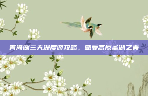 青海湖三天深度游攻略,感受高原圣湖之美