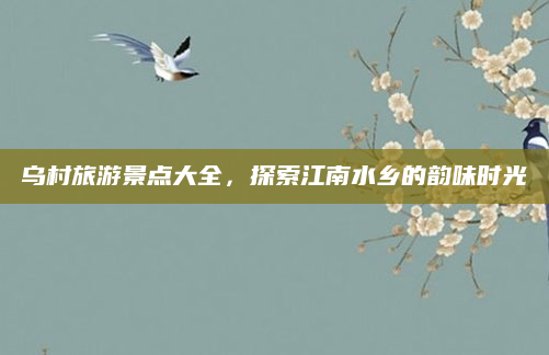乌村旅游景点大全,探索江南水乡的韵味时光