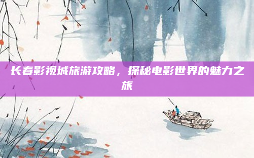 长春影视城旅游攻略,探秘电影世界的魅力之旅