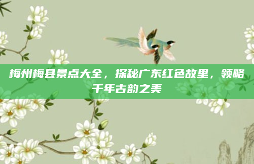梅州梅县景点大全,探秘广东红色故里,领略千年古韵之美