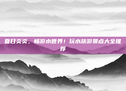 夏日炎炎,畅游水世界!玩水旅游景点大全推荐