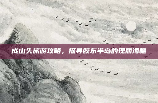 成山头旅游攻略，探寻胶东半岛的瑰丽海疆