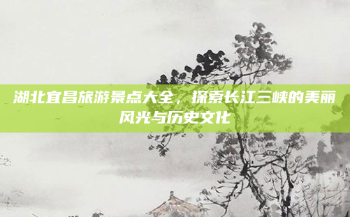湖北宜昌旅游景点大全，探索长江三峡的美丽风光与历史文化