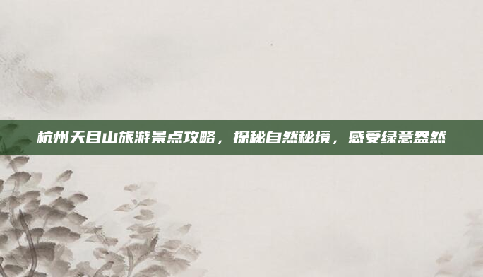杭州天目山旅游景点攻略，探秘自然秘境，感受绿意盎然