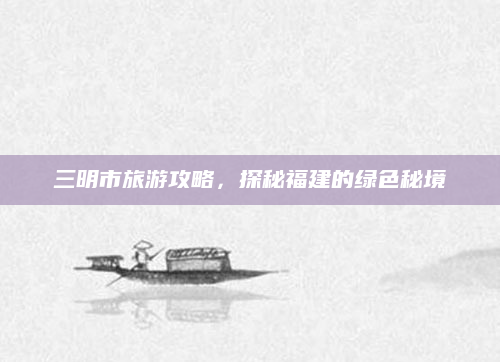 三明市旅游攻略，探秘福建的绿色秘境