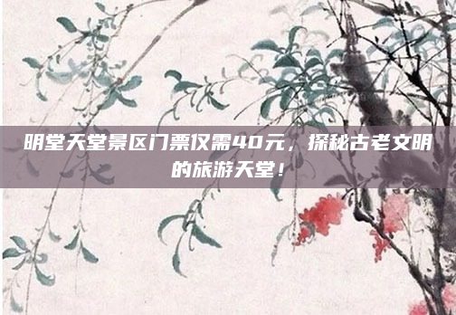 明堂天堂景区门票仅需40元，探秘古老文明的旅游天堂！