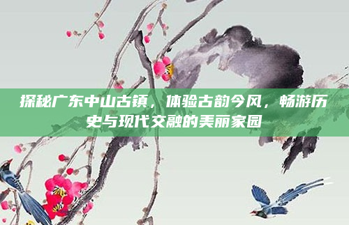 探秘广东中山古镇，体验古韵今风，畅游历史与现代交融的美丽家园
