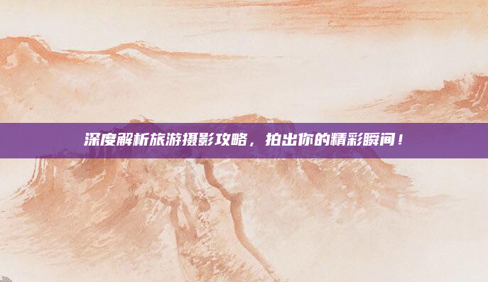 深度解析旅游摄影攻略，拍出你的精彩瞬间！