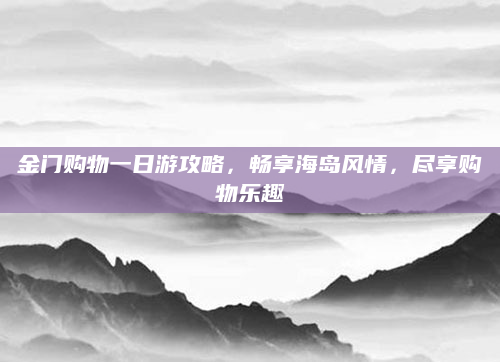 金门购物一日游攻略，畅享海岛风情，尽享购物乐趣