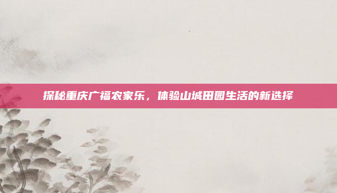 探秘重庆广福农家乐，体验山城田园生活的新选择