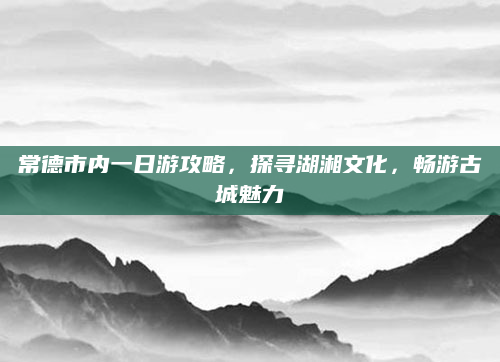 常德市内一日游攻略，探寻湖湘文化，畅游古城魅力