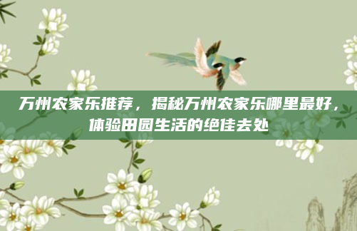 万州农家乐推荐，揭秘万州农家乐哪里最好，体验田园生活的绝佳去处