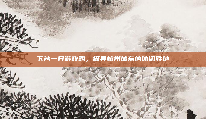 下沙一日游攻略，探寻杭州城东的休闲胜地