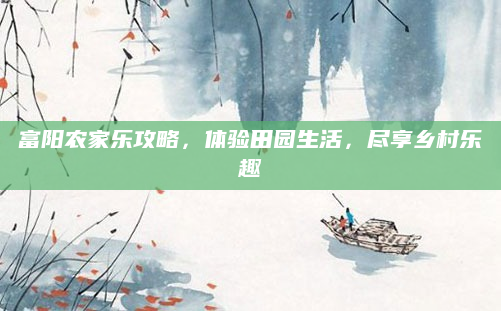 富阳农家乐攻略，体验田园生活，尽享乡村乐趣