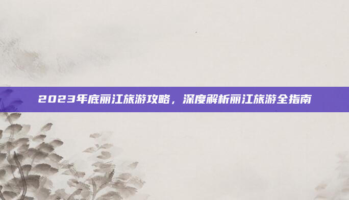 2023年底丽江旅游攻略，深度解析丽江旅游全指南