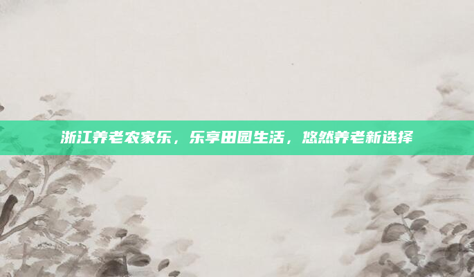 浙江养老农家乐，乐享田园生活，悠然养老新选择