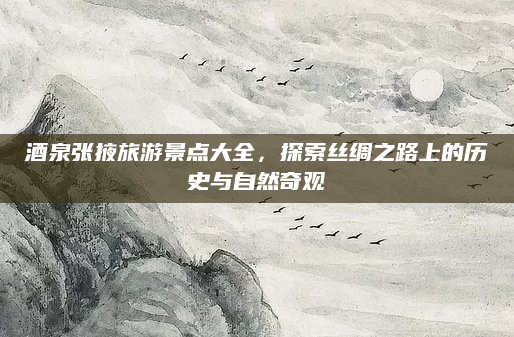 酒泉张掖旅游景点大全，探索丝绸之路上的历史与自然奇观