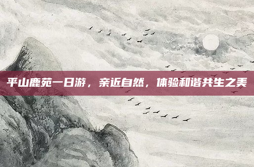 平山鹿苑一日游，亲近自然，体验和谐共生之美