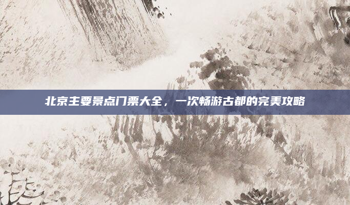 北京主要景点门票大全，一次畅游古都的完美攻略