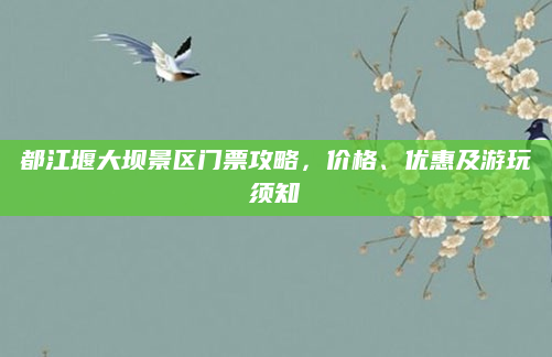 都江堰大坝景区门票攻略，价格、优惠及游玩须知