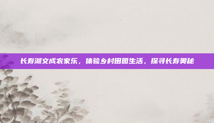 长寿湖文成农家乐，体验乡村田园生活，探寻长寿奥秘
