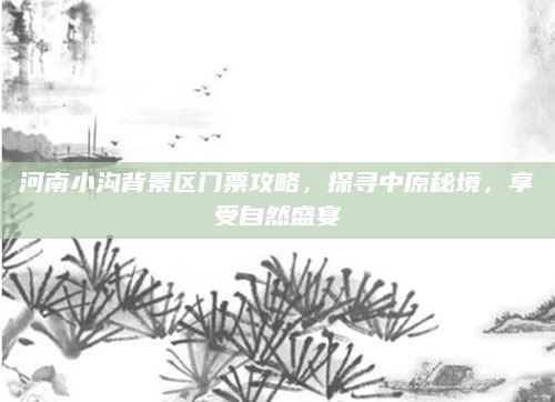 河南小沟背景区门票攻略，探寻中原秘境，享受自然盛宴
