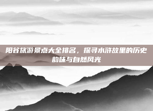 阳谷旅游景点大全排名，探寻水浒故里的历史韵味与自然风光