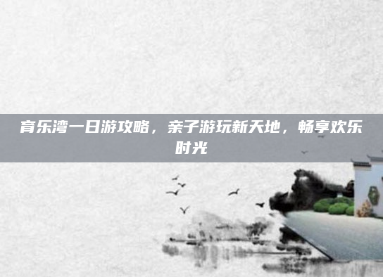 育乐湾一日游攻略，亲子游玩新天地，畅享欢乐时光
