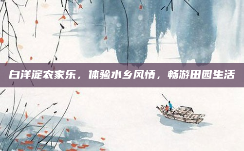 白洋淀农家乐，体验水乡风情，畅游田园生活