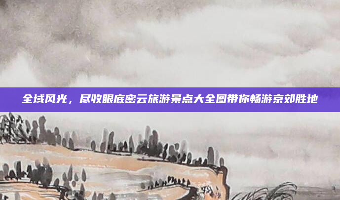 全域风光，尽收眼底密云旅游景点大全图带你畅游京郊胜地