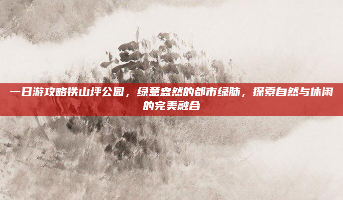一日游攻略铁山坪公园，绿意盎然的都市绿肺，探索自然与休闲的完美融合