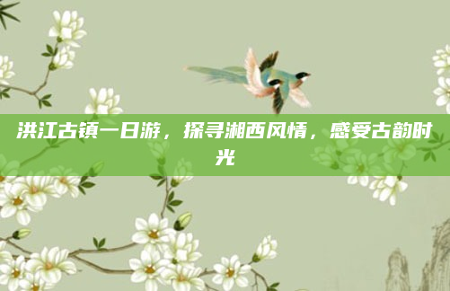 洪江古镇一日游，探寻湘西风情，感受古韵时光