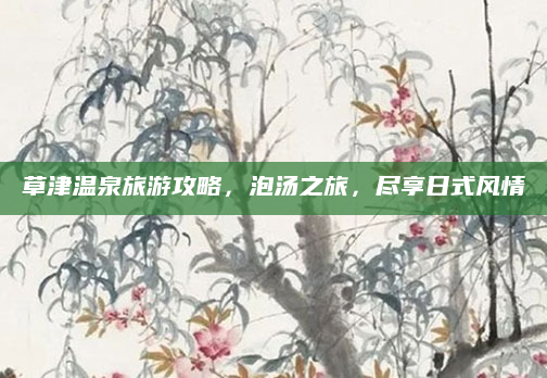 草津温泉旅游攻略，泡汤之旅，尽享日式风情