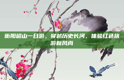 衡阳韶山一日游，穿越历史长河，体验红色旅游新风尚