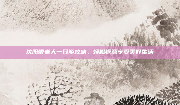 沈阳带老人一日游攻略，轻松惬意享受美好生活