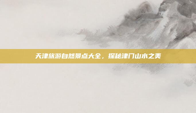 天津旅游自然景点大全，探秘津门山水之美