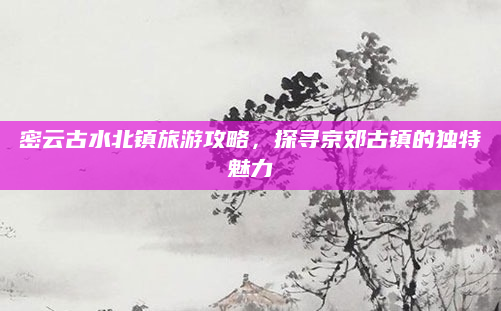密云古水北镇旅游攻略，探寻京郊古镇的独特魅力