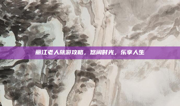 丽江老人旅游攻略,悠闲时光,乐享人生