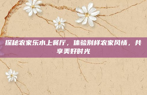 探秘农家乐水上餐厅，体验别样农家风情，共享美好时光