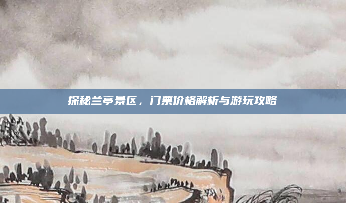 探秘兰亭景区，门票价格解析与游玩攻略