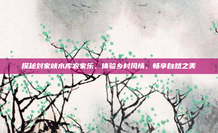 探秘刘家峡水库农家乐，体验乡村风情，畅享自然之美