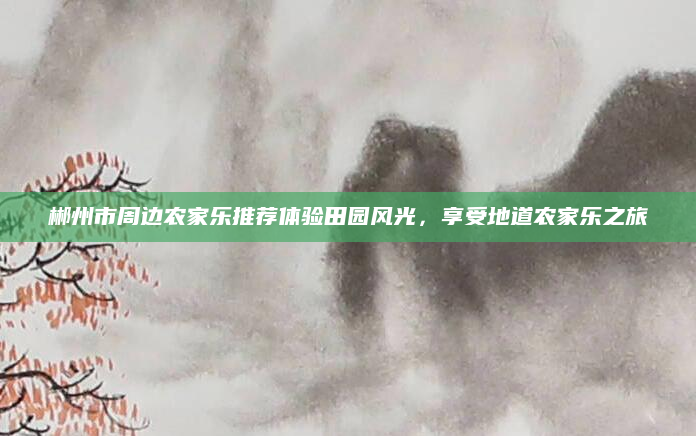 郴州市周边农家乐推荐体验田园风光,享受地道农家乐之旅