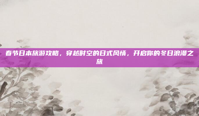 春节日本旅游攻略，穿越时空的日式风情，开启你的冬日浪漫之旅