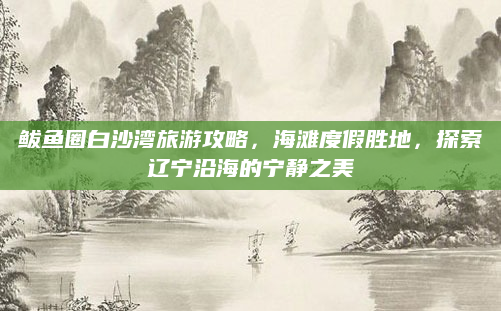 鲅鱼圈白沙湾旅游攻略，海滩度假胜地，探索辽宁沿海的宁静之美