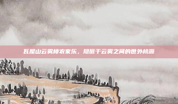 瓦屋山云雾楼农家乐，隐匿于云雾之间的世外桃源