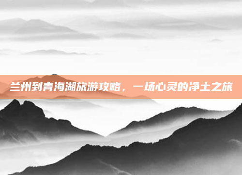 兰州到青海湖旅游攻略，一场心灵的净土之旅