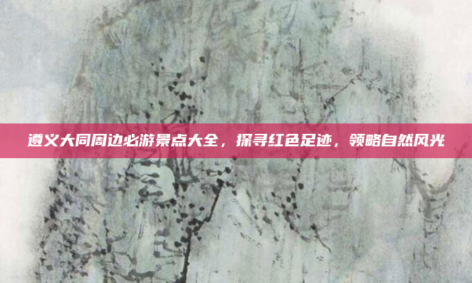 遵义大同周边必游景点大全，探寻红色足迹，领略自然风光